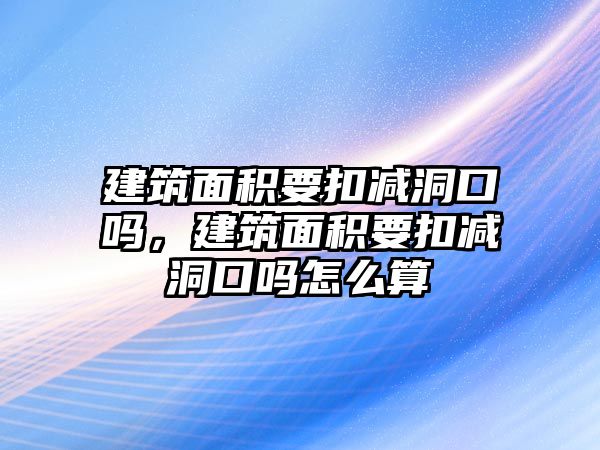 建筑面積要扣減洞口嗎，建筑面積要扣減洞口嗎怎么算