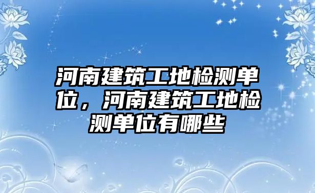 河南建筑工地檢測單位，河南建筑工地檢測單位有哪些