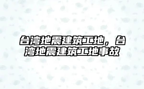 臺(tái)灣地震建筑工地，臺(tái)灣地震建筑工地事故