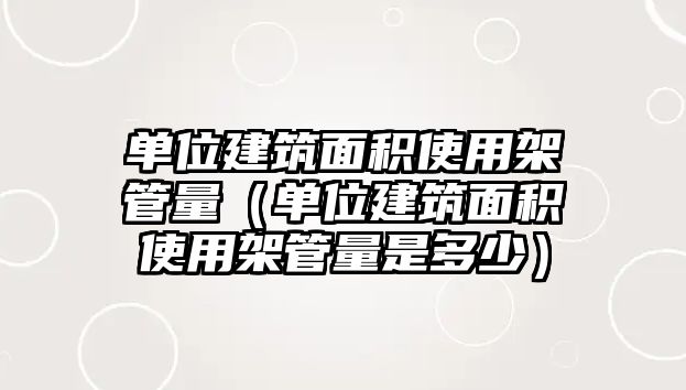 單位建筑面積使用架管量（單位建筑面積使用架管量是多少）