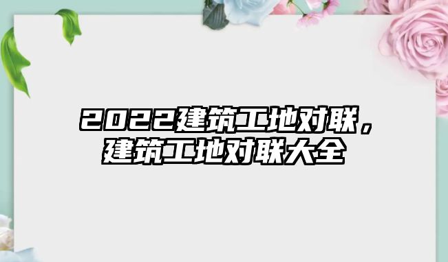 2022建筑工地對聯(lián)，建筑工地對聯(lián)大全