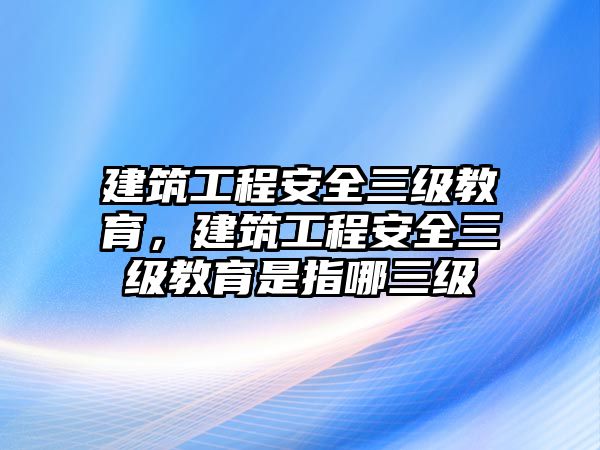 建筑工程安全三級教育，建筑工程安全三級教育是指哪三級