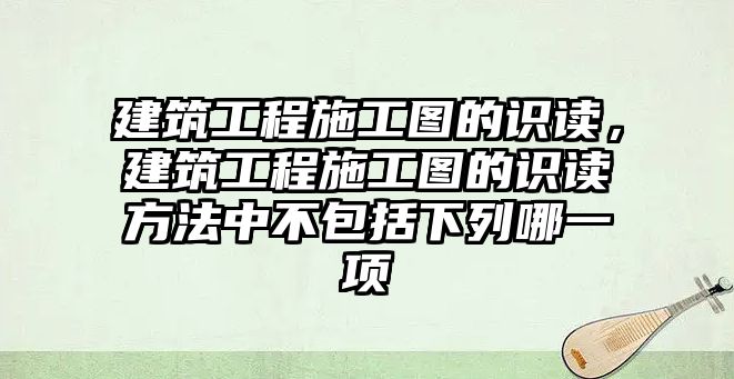 建筑工程施工圖的識讀，建筑工程施工圖的識讀方法中不包括下列哪一項