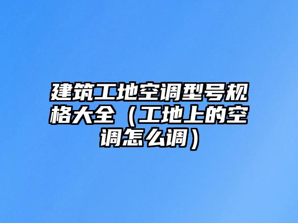 建筑工地空調(diào)型號規(guī)格大全（工地上的空調(diào)怎么調(diào)）