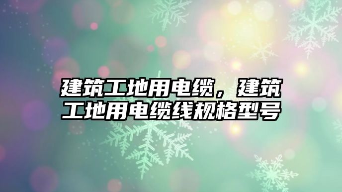 建筑工地用電纜，建筑工地用電纜線規(guī)格型號(hào)