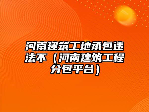 河南建筑工地承包違法不（河南建筑工程分包平臺(tái)）