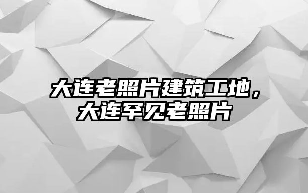 大連老照片建筑工地，大連罕見老照片