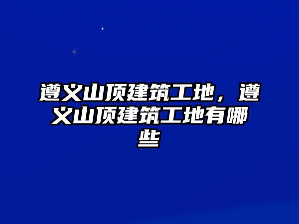 遵義山頂建筑工地，遵義山頂建筑工地有哪些