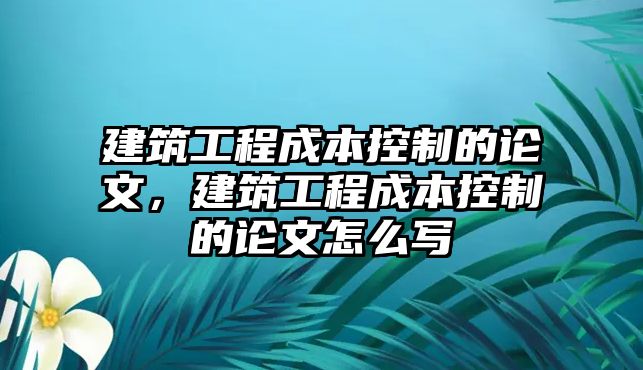 建筑工程成本控制的論文，建筑工程成本控制的論文怎么寫