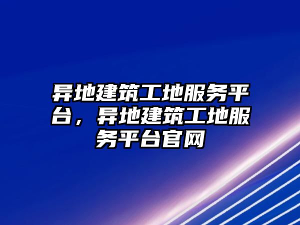 異地建筑工地服務(wù)平臺，異地建筑工地服務(wù)平臺官網(wǎng)