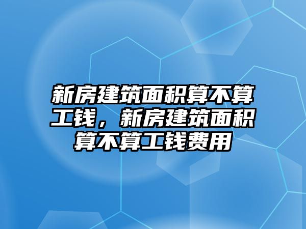 新房建筑面積算不算工錢，新房建筑面積算不算工錢費用