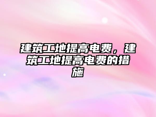 建筑工地提高電費(fèi)，建筑工地提高電費(fèi)的措施