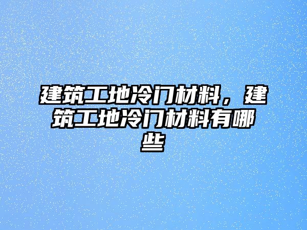 建筑工地冷門材料，建筑工地冷門材料有哪些