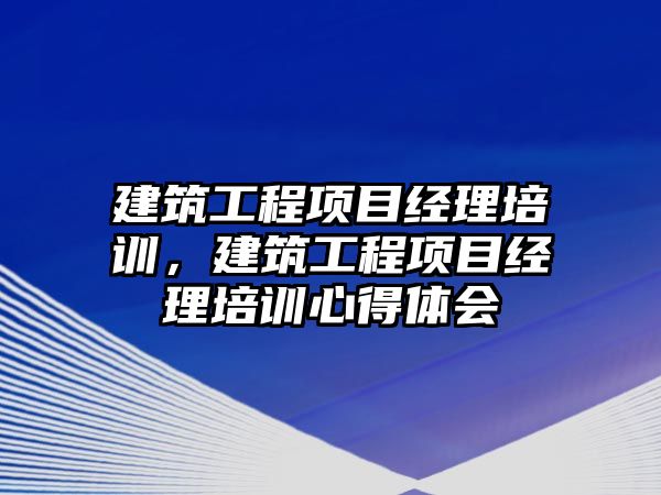 建筑工程項目經(jīng)理培訓，建筑工程項目經(jīng)理培訓心得體會