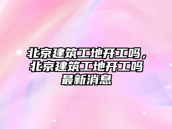 北京建筑工地開工嗎，北京建筑工地開工嗎最新消息