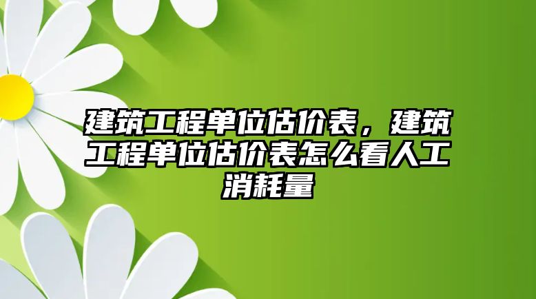 建筑工程單位估價(jià)表，建筑工程單位估價(jià)表怎么看人工消耗量