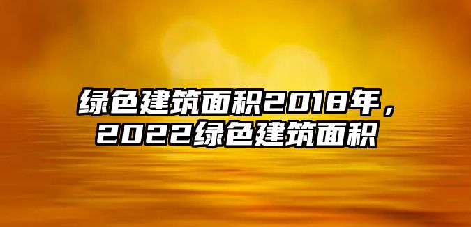 綠色建筑面積2018年，2022綠色建筑面積