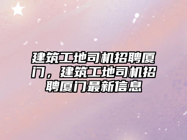 建筑工地司機招聘廈門，建筑工地司機招聘廈門最新信息