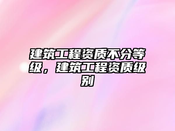 建筑工程資質(zhì)不分等級，建筑工程資質(zhì)級別