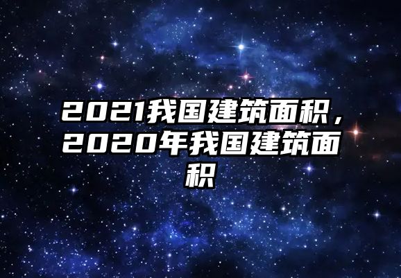 2021我國(guó)建筑面積，2020年我國(guó)建筑面積