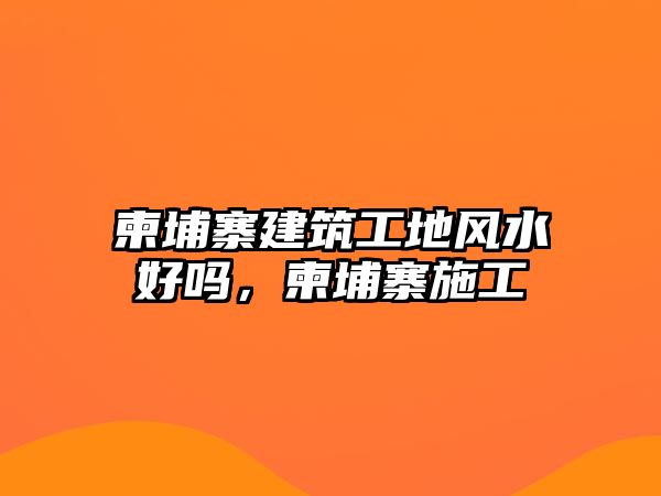 柬埔寨建筑工地風(fēng)水好嗎，柬埔寨施工