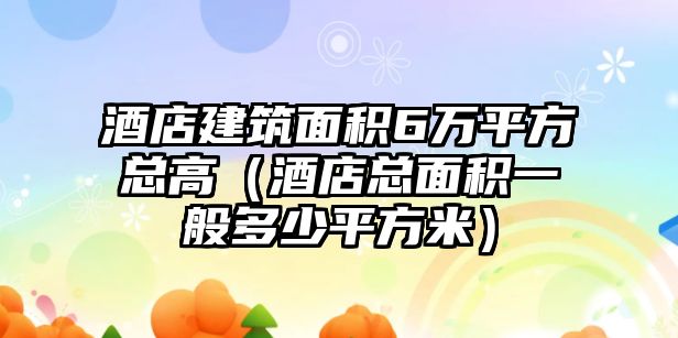 酒店建筑面積6萬平方總高（酒店總面積一般多少平方米）