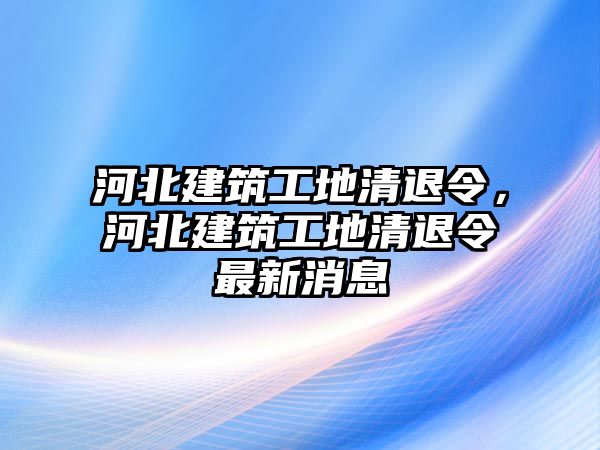 河北建筑工地清退令，河北建筑工地清退令最新消息