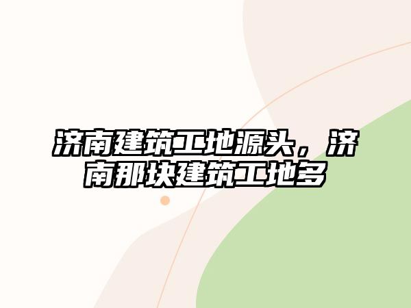 濟(jì)南建筑工地源頭，濟(jì)南那塊建筑工地多