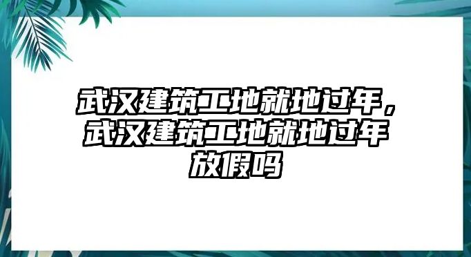 武漢建筑工地就地過年，武漢建筑工地就地過年放假嗎