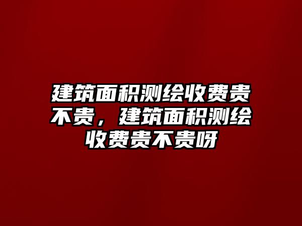 建筑面積測(cè)繪收費(fèi)貴不貴，建筑面積測(cè)繪收費(fèi)貴不貴呀