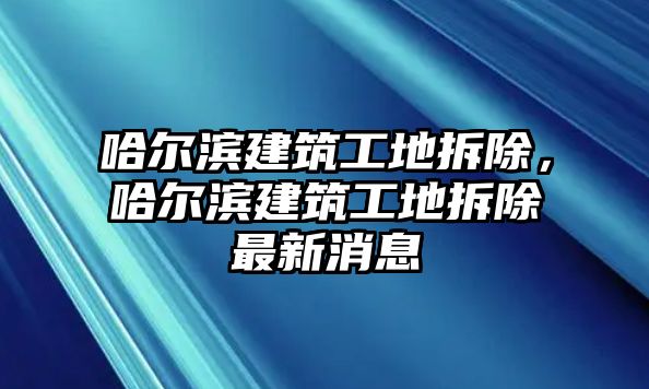 哈爾濱建筑工地拆除，哈爾濱建筑工地拆除最新消息