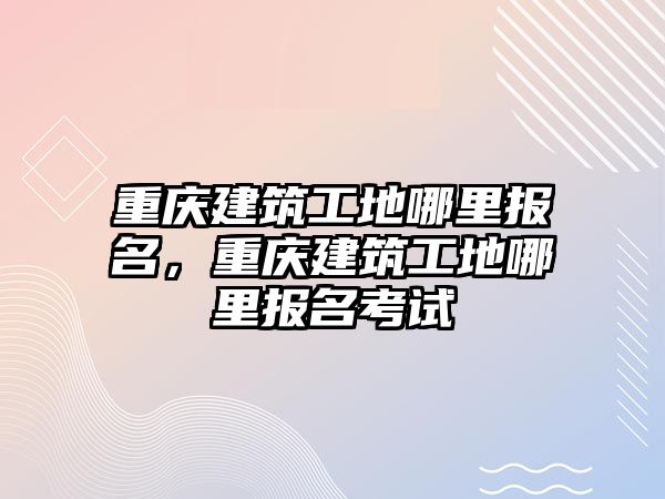 重慶建筑工地哪里報(bào)名，重慶建筑工地哪里報(bào)名考試