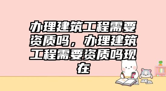 辦理建筑工程需要資質(zhì)嗎，辦理建筑工程需要資質(zhì)嗎現(xiàn)在