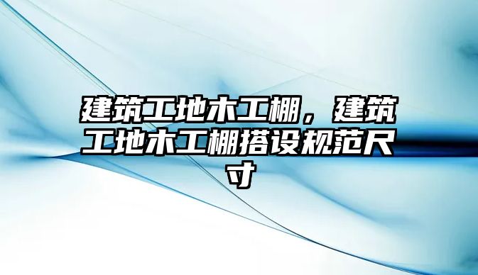 建筑工地木工棚，建筑工地木工棚搭設規(guī)范尺寸