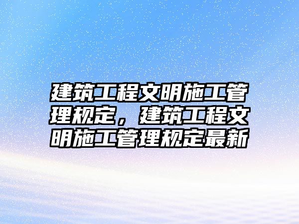 建筑工程文明施工管理規(guī)定，建筑工程文明施工管理規(guī)定最新