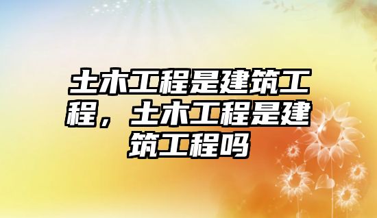 土木工程是建筑工程，土木工程是建筑工程嗎