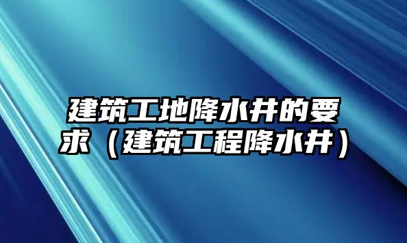 建筑工地降水井的要求（建筑工程降水井）