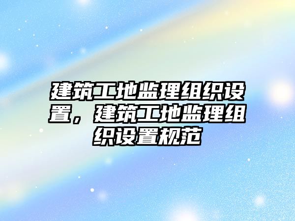 建筑工地監(jiān)理組織設(shè)置，建筑工地監(jiān)理組織設(shè)置規(guī)范