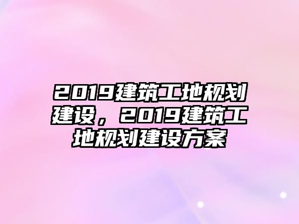 2019建筑工地規(guī)劃建設(shè)，2019建筑工地規(guī)劃建設(shè)方案