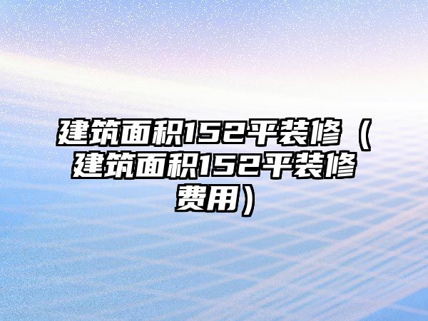 建筑面積152平裝修（建筑面積152平裝修費(fèi)用）