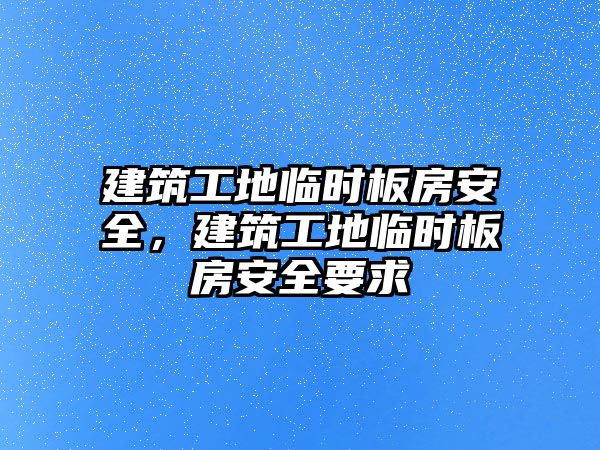 建筑工地臨時板房安全，建筑工地臨時板房安全要求