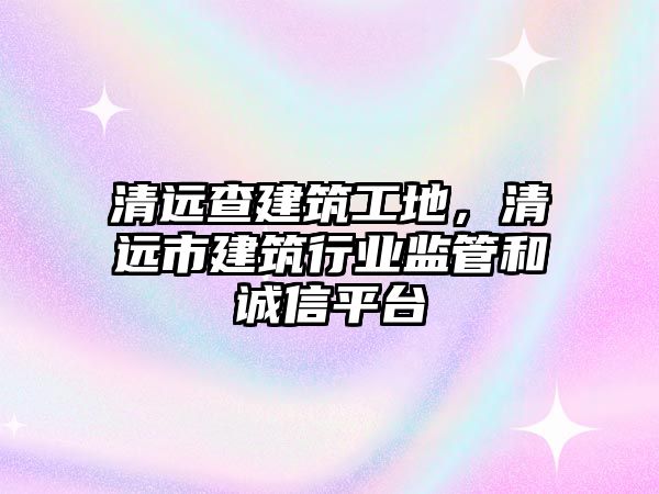 清遠(yuǎn)查建筑工地，清遠(yuǎn)市建筑行業(yè)監(jiān)管和誠信平臺