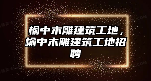 榆中木雕建筑工地，榆中木雕建筑工地招聘