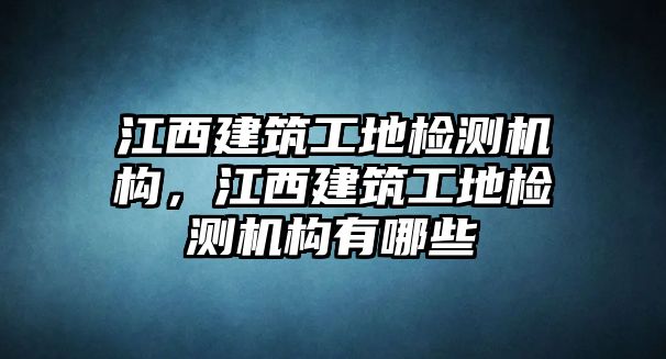 江西建筑工地檢測(cè)機(jī)構(gòu)，江西建筑工地檢測(cè)機(jī)構(gòu)有哪些