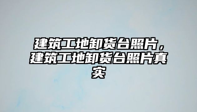 建筑工地卸貨臺照片，建筑工地卸貨臺照片真實