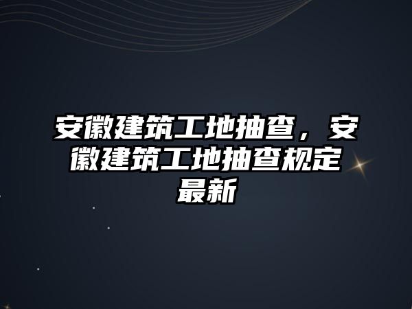 安徽建筑工地抽查，安徽建筑工地抽查規(guī)定最新