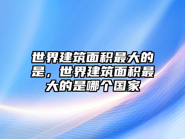 世界建筑面積最大的是，世界建筑面積最大的是哪個國家