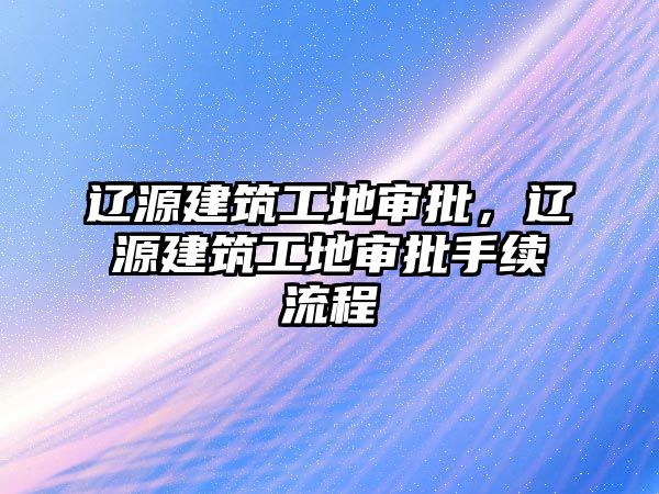 遼源建筑工地審批，遼源建筑工地審批手續(xù)流程