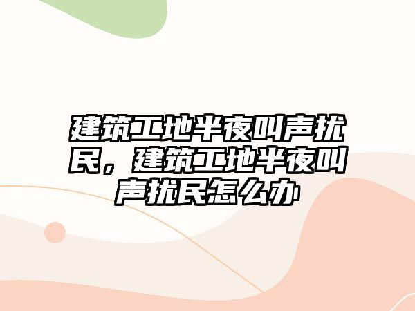 建筑工地半夜叫聲擾民，建筑工地半夜叫聲擾民怎么辦