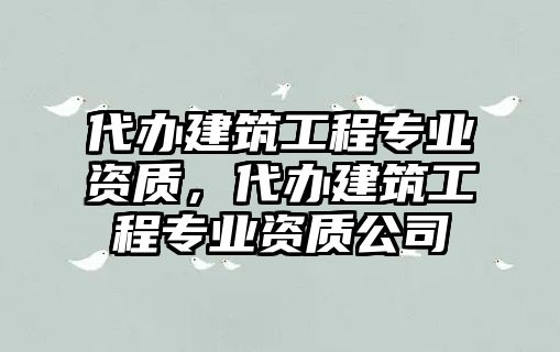 代辦建筑工程專業(yè)資質(zhì)，代辦建筑工程專業(yè)資質(zhì)公司